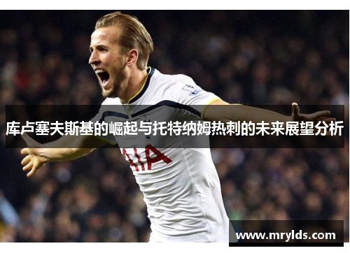 库卢塞夫斯基的崛起与托特纳姆热刺的未来展望分析