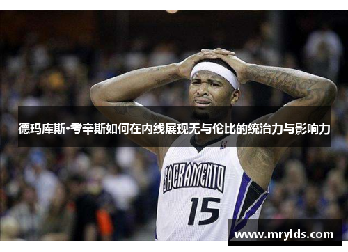 德玛库斯·考辛斯如何在内线展现无与伦比的统治力与影响力