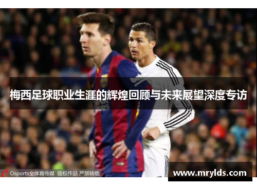 梅西足球职业生涯的辉煌回顾与未来展望深度专访 梅西足球职业生涯的辉煌回顾与未来展望深度专访