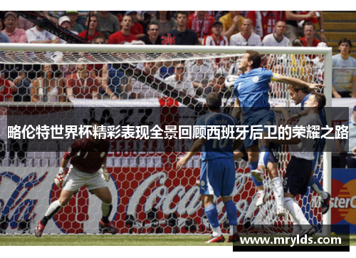 略伦特世界杯精彩表现全景回顾西班牙后卫的荣耀之路