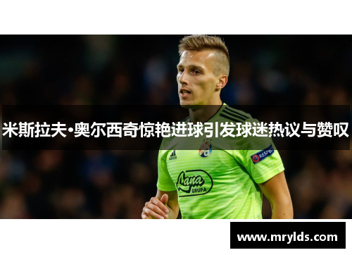 米斯拉夫·奥尔西奇惊艳进球引发球迷热议与赞叹 米斯拉夫·奥尔西奇惊艳进球引发球迷热议与赞叹