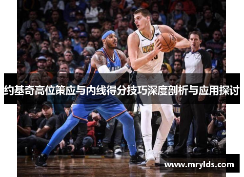 约基奇高位策应与内线得分技巧深度剖析与应用探讨 约基奇高位策应与内线得分技巧深度剖析与应用探讨