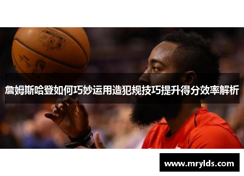 詹姆斯哈登如何巧妙运用造犯规技巧提升得分效率解析 詹姆斯哈登如何巧妙运用造犯规技巧提升得分效率解析