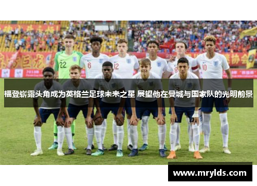 福登崭露头角成为英格兰足球未来之星 展望他在曼城与国家队的光明前景 福登崭露头角成为英格兰足球未来之星 展望他在曼城与国家队的光明前景