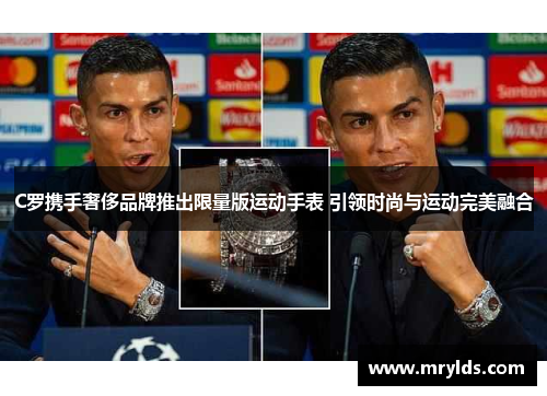 C罗携手奢侈品牌推出限量版运动手表 引领时尚与运动完美融合