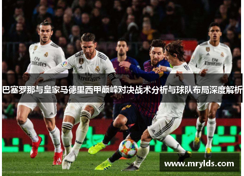 巴塞罗那与皇家马德里西甲巅峰对决战术分析与球队布局深度解析 巴塞罗那与皇家马德里西甲巅峰对决战术分析与球队布局深度解析