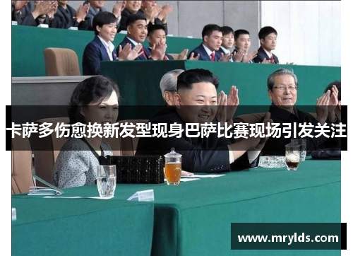 卡萨多伤愈换新发型现身巴萨比赛现场引发关注