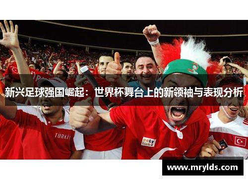 新兴足球强国崛起：世界杯舞台上的新领袖与表现分析