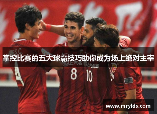 掌控比赛的五大球霸技巧助你成为场上绝对主宰