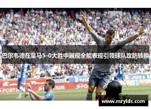 巴尔韦德在皇马5-0大胜中展现全能表现引领球队攻防转换 巴尔韦德在皇马5-0大胜中展现全能表现引领球队攻防转换