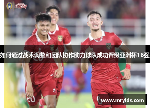 如何通过战术调整和团队协作助力球队成功晋级亚洲杯16强