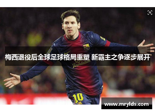 梅西退役后全球足球格局重塑 新霸主之争逐步展开