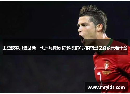 王楚钦夺冠激励新一代乒乓球员 陈梦模仿C罗的转型之路预示着什么 王楚钦夺冠激励新一代乒乓球员 陈梦模仿C罗的转型之路预示着什么