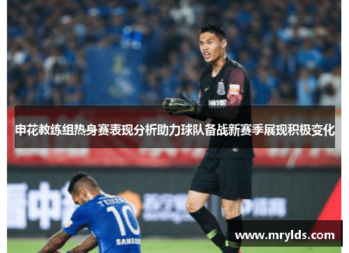 申花教练组热身赛表现分析助力球队备战新赛季展现积极变化 申花教练组热身赛表现分析助力球队备战新赛季展现积极变化