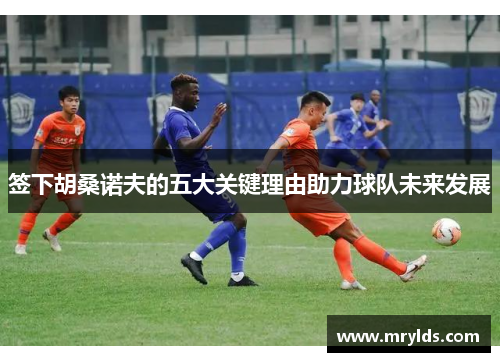 签下胡桑诺夫的五大关键理由助力球队未来发展 签下胡桑诺夫的五大关键理由助力球队未来发展