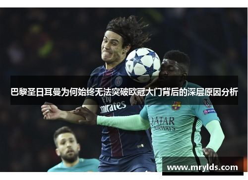 巴黎圣日耳曼为何始终无法突破欧冠大门背后的深层原因分析