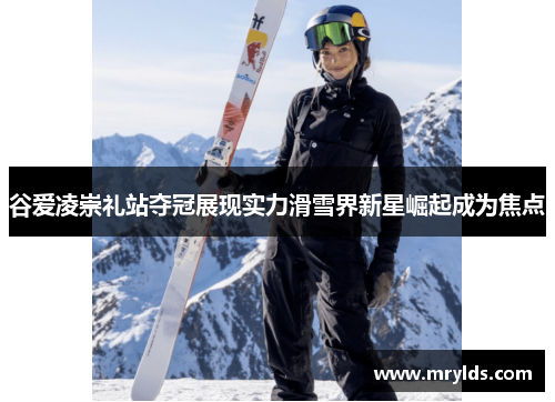 谷爱凌崇礼站夺冠展现实力滑雪界新星崛起成为焦点 谷爱凌崇礼站夺冠展现实力滑雪界新星崛起成为焦点