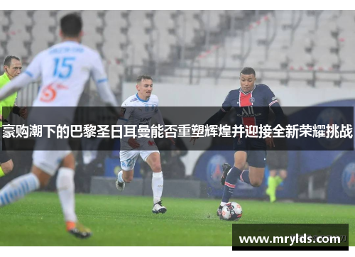 豪购潮下的巴黎圣日耳曼能否重塑辉煌并迎接全新荣耀挑战 豪购潮下的巴黎圣日耳曼能否重塑辉煌并迎接全新荣耀挑战