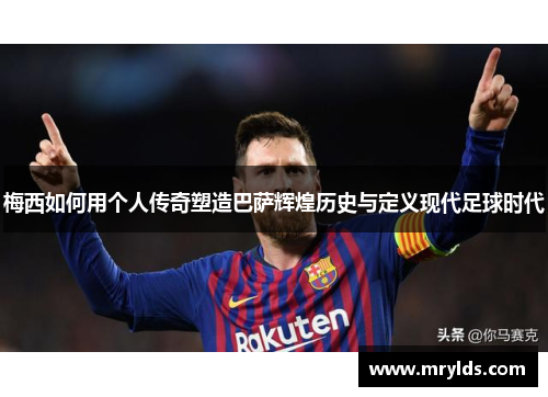 梅西如何用个人传奇塑造巴萨辉煌历史与定义现代足球时代