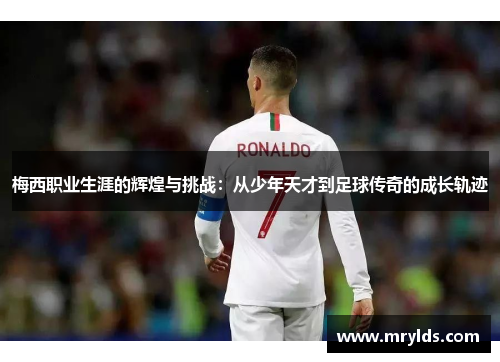 梅西职业生涯的辉煌与挑战：从少年天才到足球传奇的成长轨迹